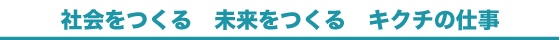 社会をつくる 未来をつくる キクチの仕事