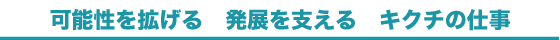 可能性を拡げる 発展を支える キクチの仕事